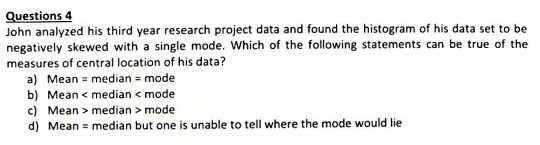 John analyzed his third year research project data and found the histogram of his data set to be
negatively skewed with a single mode. Which of the following statements can be true of the
measures of central location of his data?
a) Mean = median = mode
b) Mean < median < mode
 c) Mean > median > mode
d) Mean = median but one is unable to tell where the mode would lie