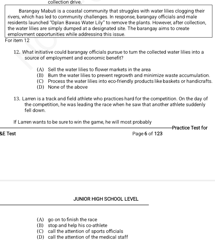 collection drive.
Barangay Mabuti is a coastal community that struggles with water lilies clogging their
rivers, which has led to community challenges. In response, barangay officials and male
residents launched “Oplan Bawas Water Lily” to remove the plants. However, after collection,
the water lilies are simply dumped at a designated site. The barangay aims to create
employment opportunities while addressing this issue.
For item 12
12. What initiative could barangay officials pursue to turn the collected water lilies into a
source of employment and economic benefit?
(A) Sell the water lilies to flower markets in the area
(B) Burn the water lilies to prevent regrowth and minimize waste accumulation.
(C) Process the water lilies into eco-friendly products like baskets or handicrafts.
(D) None of the above
13. Larren is a track and field athlete who practices hard for the competition. On the day of
the competition, he was leading the race when he saw that another athlete suddenly
fell down.
If Larren wants to be sure to win the game, he will most probably
Practice Test for
&E Test Page 6 of 123
JUNIOR HIGH SCHOOL LEVEL
(A) go on to finish the race
(B) stop and help his co-athlete
(C) call the attention of sports officials
(D) call the attention of the medical staff