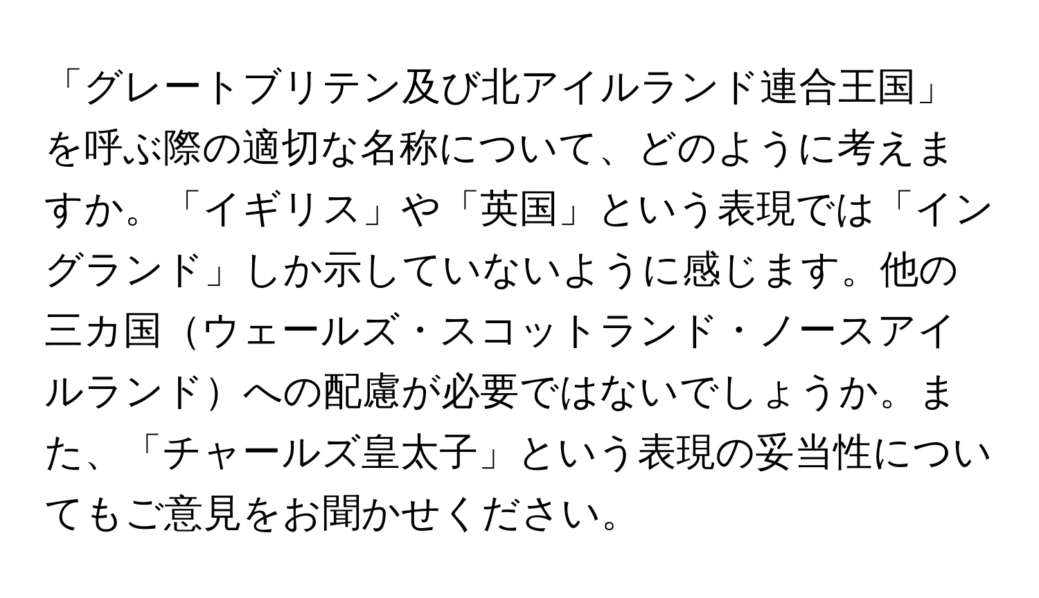 「グレートブリテン及び北アイルランド連合王国」を呼ぶ際の適切な名称について、どのように考えますか。「イギリス」や「英国」という表現では「イングランド」しか示していないように感じます。他の三カ国ウェールズ・スコットランド・ノースアイルランドへの配慮が必要ではないでしょうか。また、「チャールズ皇太子」という表現の妥当性についてもご意見をお聞かせください。