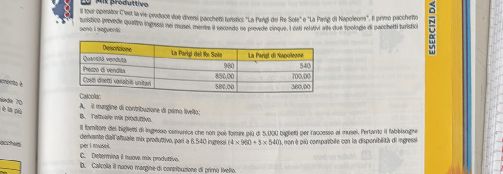 Ly Mix produttivo
Il tour operator C'est la vie produce due diversi pacchetti turistici: "La Parigi del Re Sole" e "La Parigi di Napoleone". Il primo pacchetto
turistico prevede quattro ingressi nei musei, mentre il secondo ne prevede cinque. I dati relativi alle due tipologie di pacchetti turistici N
sono i seguenti:
amento é
niede 70
A. il margine di contribuzione di primo livello;
l è la più
B. l'attuale mix produttivo.
Il formitore dei biglietti di ingresso comunica che non può fornire più di 5.000 biglietti per l'accesso ai musei. Pertanto il fabbisogno
derivante dall attuale mix produttivo, pari a 6.540 ingressi
accheti (4* 960+5* 540) ), non è più compatibile con la disponibilità di ingressi
per i musei.
C. Determina il nuovo mix produttivo.
D. Calcola il nuovo margine di contribuzione di primo livello.