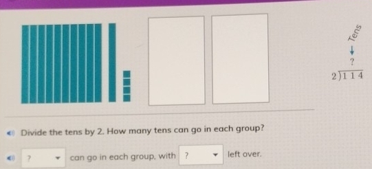 8
beginarrayr ? 2encloselongdiv 114endarray
Divide the tens by 2. How many tens can go in each group? 
? can go in each group, with ? left over.