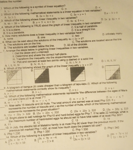 before the numbér
1. Which of the following is a symbol of linear equation? C.“ D. <
<tex>3 B. ≥
2 Which of the following mathematical statements is a linear equation in two vanables?
A. 3y>1 B.
3. Which of the following shows linear inequality in two variables? 2x=3y+z C. 3x+y=1 Dx-3>0
A. 4b-3b=9 B. y+3<6+2y Q 4x≤ 5+x D. 2x≥ 3y-6
4. Which of the following is TRUE about the graph of linear inequality in two vanables?
C. It is half of parabola.
A. It is a plane. B. It is a parabola.
_5. How many solutions does a linear inequality in two variables have? D. It is a straight line.
_A. none B. one C. two D. infinitely many
6. What can be said about the solutions of the inequality 4x+2y>8
_A. The solutions are on the line. C. The solutions are located above the line
B. The solutions are located below the line. D. All of the choices.
_
7. Arrange the steps below in graphing linear inequalities in two variables.
1. Get the slope and y-intercept
Il. Determine and shade the correct half-plane.
III. Transform the inequality into the slope intercept form.
A. I, II, III, IV IV. Plot and connect at least two points using a dashed or a solid line C. ⅢII,I,lV, Ⅲ D. LBLB,N,N
B. ⅣV, Ⅲ, I, I
D
8. Which of the following shows the graph of the linear inequality V ≥ x+3 ,
C
A
B
9. A kilogram of bangus (b) costs cheaper than a kilogram of lapu-lapu (1). Which of the following
mathematical statements correctly show its inequality ?
_A. b>l B. b c. b≥ l D b≤ l
10. Which of the following mathematical statements represents "the difference between the ages of Mars
(m) and Clara (c) is at most 7"?
_A. m-c> 7 B. m-c<7</tex> C. m-c≥ 7 D=-c≤
7
11. Mae sells 15 biscuits and 20 fruits. The total amount she eamed was at least Php 320. if 
_represents the number of biscuits and y as the number of fruits, which of the following mathemstical
statements represents the given situation?
A. 15x+20y>320 B. 15x+20y<320</tex> C. 15x+20y≥ 320 D. 15x+20y≤ 320
12. Bright plans to sell hotdogs for Php10 and hard-boiled eggs for Php 7. If he sells 22 hotdogs, what is
the maximum number of hard-boiled eggs he should sell to have total sales of at least Pho 3007
_A. 11 C. 13 D. 14
B. 12
13. In July, the electric bill of Matalino family is at most Php 90 lower than the previous morth. If the
previous bill marked Php 1 430, at most how much does the present bill cost?
_A. Php 1 230 B. Php 1 330 C. Php 1 330 D. Php1 340
14. Which of the following is a system of linear inequalities in two variables?
_A. beginarrayl 2x+5y=7 x-3y>10endarray. B. beginarrayl 3x+9y=-4 x-2>8endarray. C. beginarrayl x-7y=5 3x+2y>15endarray. D. beginarrayl ex+7y<12 2y-4x≥ 9endarray.