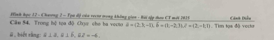 Hình học 12 - Chương 2 - Tọa độ của vectơ trong không gian - Bài tập theo CT mới 2025 Cánh Diều
Câu 54. Trong hệ tọa độ Oxyz cho ba vectơ vector a=(2;3;-1), vector b=(1;-2;3), vector c=(2;-1;1). Tìm tọa độ vectơ
ū * , biết rằng: overline u⊥ overline a, overline u⊥ overline b, overline u. overline c=-6.