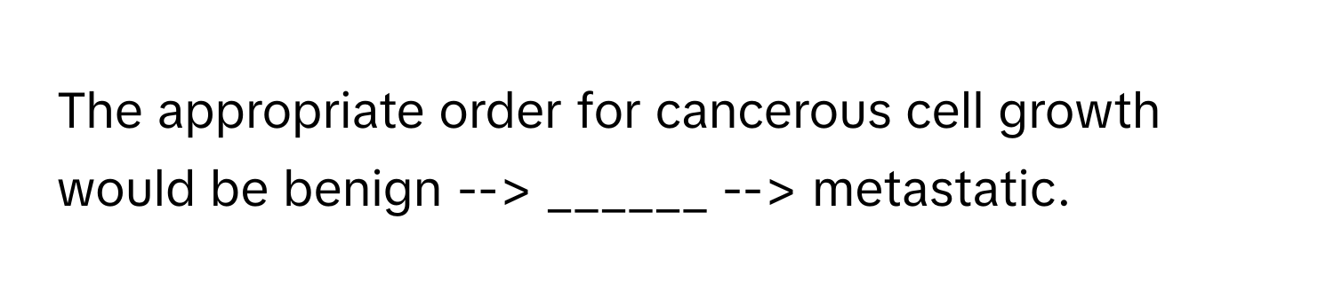 The appropriate order for cancerous cell growth would be benign --> ______ --> metastatic.