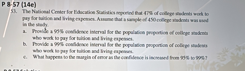 8-57 (14e) 
53. The National Center for Education Statistics reported that 47% of college students work to 
pay for tuition and living expenses. Assume that a sample of 450 college students was used 
in the study. 
a. Provide a 95% confidence interval for the population proportion of college students 
who work to pay for tuition and living expenses. 
b. Provide a 99% confidence interval for the population proportion of college students 
who work to pay for tuition and living expenses. 
c. What happens to the margin of error as the confidence is increased from 95% to 99%?