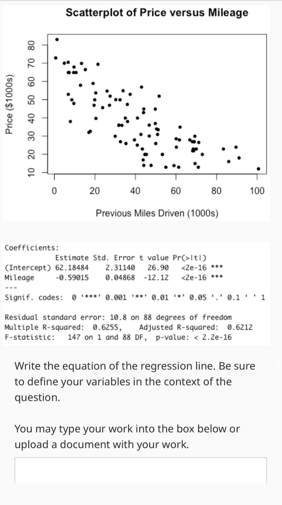 Coefficients: 
Estimate Std. Error t value Pr(>|t|)
(Intercept) 62.18484 2.31140 26.90 <2e-16**
Mileage - 0.59015 0.0486 -12.12 <2e-16</tex> *** 
Signif. codes: 0 ‘***’ .001 ‘**’ 0.01 i*, 0.05°,^circ 1 
Residual standard error: 10.8 on 88 degrees of freedom 
Multiple R-squared: 0.6255, Adjusted R-squared: 0.6212
F-statistic: 147 on 1 and 88 DF, p -value: <2.2e-16
Write the equation of the regression line. Be sure 
to define your variables in the context of the 
question. 
You may type your work into the box below or 
upload a document with your work.