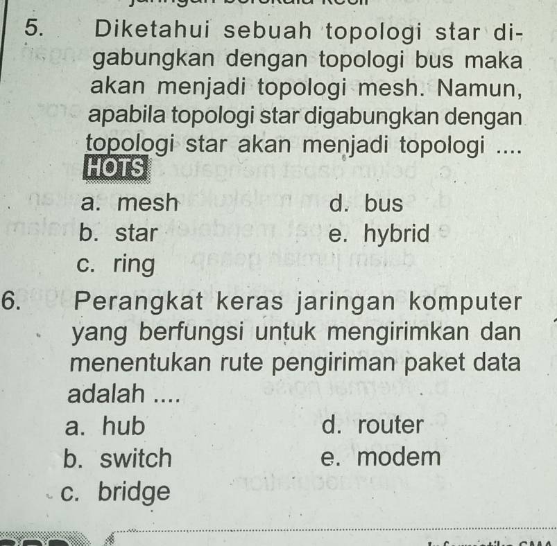 Diketahui sebuah topologi star di-
gabungkan dengan topologi bus maka
akan menjadi topologi mesh. Namun,
apabila topologi star digabungkan dengan
topologi star akan menjadi topologi ....
HOTS
a. mesh d. bus
b. star e. hybrid
c. ring
6. Perangkat keras jaringan komputer
yang berfungsi untuk mengirimkan dan
menentukan rute pengiriman paket data
adalah ....
a. hub d. router
b. switch e. modem
c. bridge