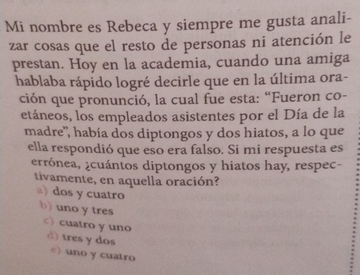 Mi nombre es Rebeca y siempre me gusta anali-
zar cosas que el resto de personas ni atención le
prestan. Hoy en la academia, cuando una amiga
hablaba rápido logré decirle que en la última ora-
ción que pronunció, la cual fue esta: “Fueron co-
etáneos, los empleados asistentes por el Día de la
madre', había dos diptongos y dos hiatos, a lo que
ella respondió que eso era falso. Si mi respuesta es
errónea, ¿cuántos diptongos y hiatos hay, respec-
tivamente, en aquella oración?
a) dos y cuatro
b) uno y tres
○) cuatro y uno
d) tres y dos
e) uno y cuatro