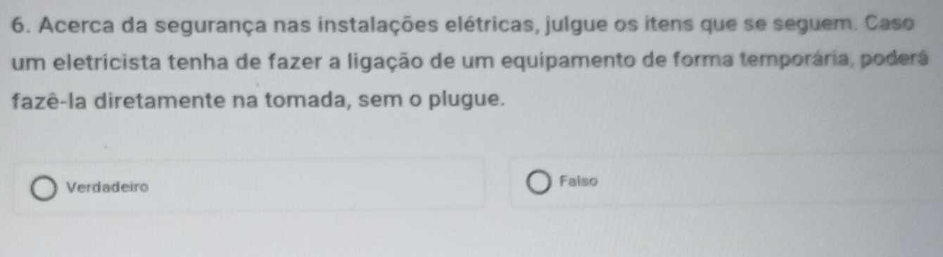 Acerca da segurança nas instalações elétricas, julgue os itens que se seguem. Caso
um eletricista tenha de fazer a ligação de um equipamento de forma temporária, poderá
fazê-la diretamente na tomada, sem o plugue.
Verdadeiro Falso