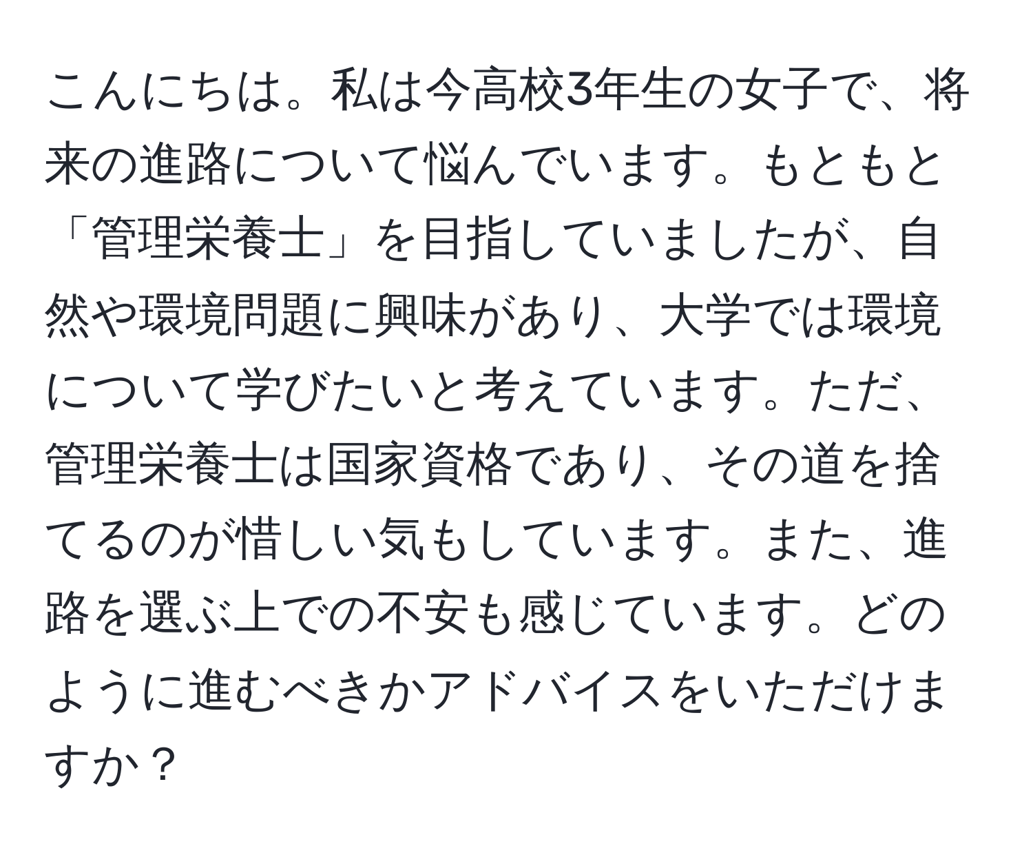 こんにちは。私は今高校3年生の女子で、将来の進路について悩んでいます。もともと「管理栄養士」を目指していましたが、自然や環境問題に興味があり、大学では環境について学びたいと考えています。ただ、管理栄養士は国家資格であり、その道を捨てるのが惜しい気もしています。また、進路を選ぶ上での不安も感じています。どのように進むべきかアドバイスをいただけますか？