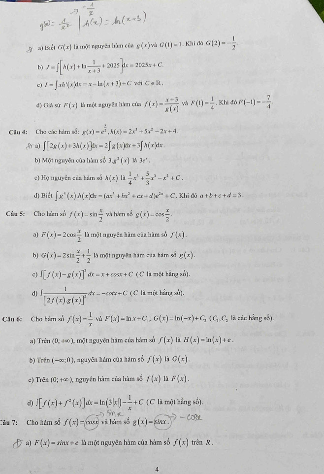 a) Biết G(x) là một nguyên hàm của g(x)vaG(1)=1. Khi đó G(2)=- 1/2 .
b) J=∈t [h(x)+ln  1/x+3 +2025]dx=2025x+C.
c) I=∈t xh'(x)dx=x-ln (x+3)+C với C∈ R.
d) Giả sử F(x) là một nguyên hàm của f(x)= (x+3)/g(x)  và F(1)= 1/4  , Khi đó F(-1)=- 7/4 .
Câu 4: Cho các hàm số: g(x)=e^(frac x)2,h(x)=2x^3+5x^2-2x+4.
Aa) ∈t [2g(x)+3h(x)]dx=2∈t g(x)dx+3∈t h(x)dx.
b) Một nguyên của hàm số 3.g^2(x) là 3e^x.
c) Họ nguyên của hàm số h(x) 4  1/4 x^3+ 5/3 x^3-x^2+C.
d) Biết ∈t g^4(x)h(x)dx=(ax^3+bx^2+cx+d)e^(2x)+C '.Khi đó a+b+c+d=3.
Câu 5: Cho hàm số f(x)=sin  x/2  và hàm số g(x)=cos  x/2 .
a) F(x)=2cos  x/2  là một nguyên hàm của hàm số f(x).
b) G(x)=2sin  x/2 + 1/2  là một nguyên hàm của hàm số g(x).
c) ∈t [f(x)-g(x)]^2dx=x+cos x+C ( C là một hằng số).
d) ∈t frac 1[2f(x).g(x)]^2dx=-cot x+C ( C là một hằng số).
Câu 6: Cho hàm số f(x)= 1/x  và F(x)=ln x+C_1,G(x)=ln (-x)+C_2(C_1,C_2 là các hằng số).
a) Trên (0;+∈fty ) 0, một nguyên hàm của hàm số f(x) là H(x)=ln (x)+e.
b) Trên (-∈fty ;0) , nguyên hàm của hàm số f(x) là G(x).
c) Trên (0;+∈fty ) , nguyên hàm của hàm số f(x) là F(x).
d) ∈t [f(x)+f^2(x)]dx=ln (3|x|)- 1/x +C ( C là một hằng số).
Câu 7: Cho hàm số f(x)=cos x và hàm số g(x)=sin x.
a) F(x)=sin x+e là một nguyên hàm của hàm số f(x) trên R .
4