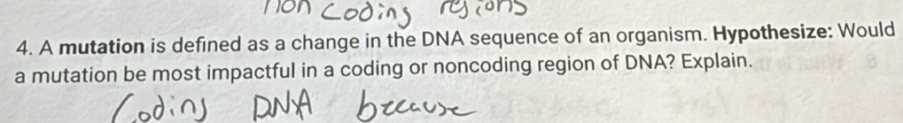 A mutation is defined as a change in the DNA sequence of an organism. Hypothesize: Would 
a mutation be most impactful in a coding or noncoding region of DNA? Explain.