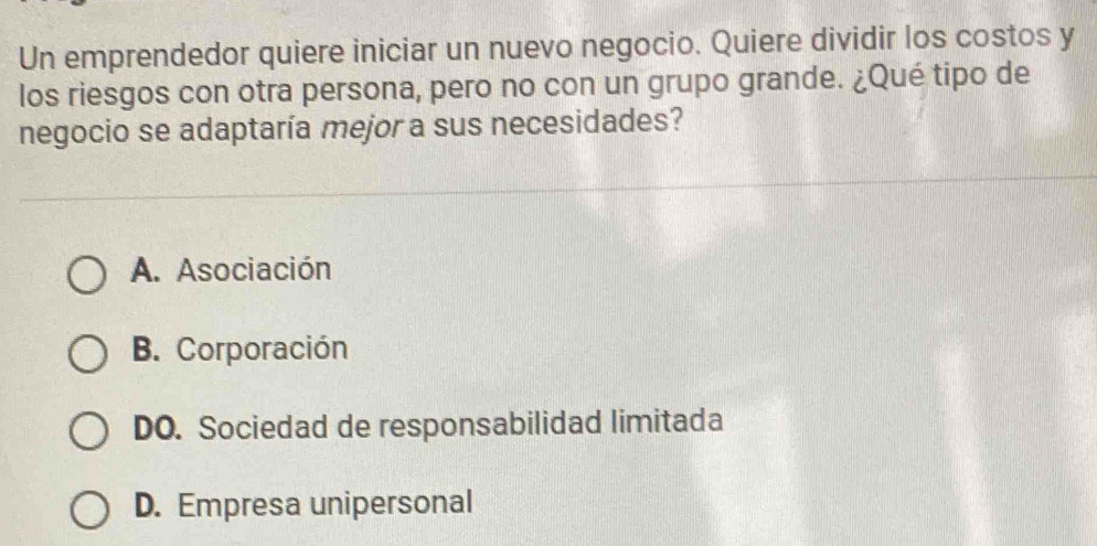 Un emprendedor quiere iniciar un nuevo negocio. Quiere dividir los costos y
los riesgos con otra persona, pero no con un grupo grande. ¿Qué tipo de
negocio se adaptaría mejor a sus necesidades?
A. Asociación
B. Corporación
DO. Sociedad de responsabilidad limitada
D. Empresa unipersonal