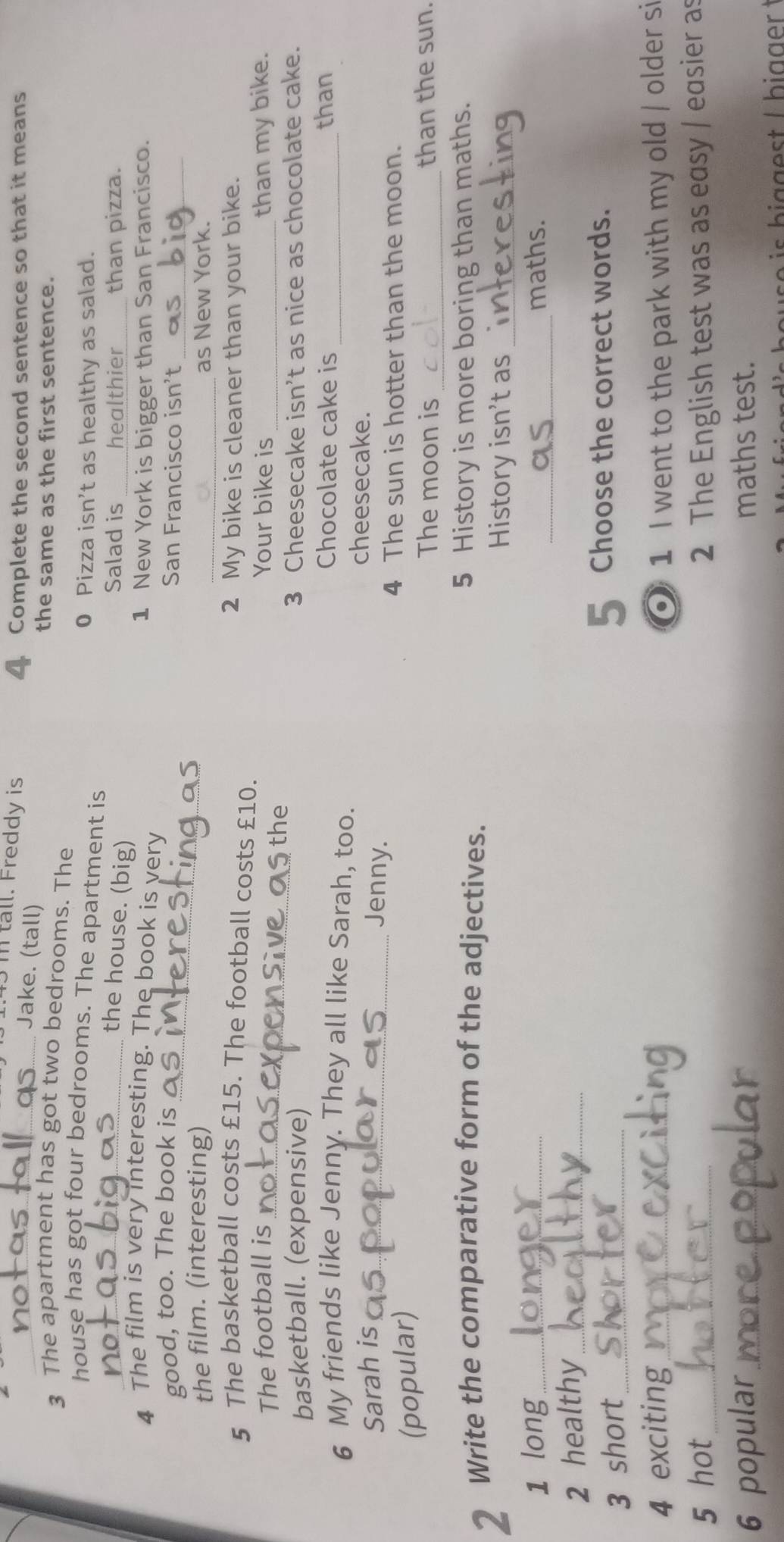 3m tall. Freddy is 
_Jake. (tall) 
4 Complete the second sentence so that it means 
the same as the first sentence. 
3 The apartment has got two bedrooms. The 
house has got four bedrooms. The apartment is 0 Pizza isn’t as healthy as salad. 
_the house. (big) 
Salad is _healthier_ than pizza. 
4 The film is very interesting. The book is very 1 New York is bigger than San Francisco. 
good, too. The book is _San Francisco isn't_ 
the film. (interesting) _as New York. 
5 The basketball costs £15. The football costs £10. 2 My bike is cleaner than your bike. 
The football is_ Your bike is _than my bike. 
the 
basketball. (expensive) 3 Cheesecake isn’t as nice as chocolate cake. 
Chocolate cake is _than 
6 My friends like Jenny. They all like Sarah, too. 
Sarah is_ 
cheesecake. 
Jenny 
(popular) 
4 The sun is hotter than the moon. 
The moon is _than the sun. 
2 Write the comparative form of the adjectives. 5 History is more boring than maths. 
History isn't as_ 
_ 
1 long_ maths. 
2 healthy_ 
3 short _I Choose the correct words. 
4 exciting _② 1 I went to the park with my old / older si 
5 hot_ 2 The English test was as easy / easier as 
6 popular _maths test.