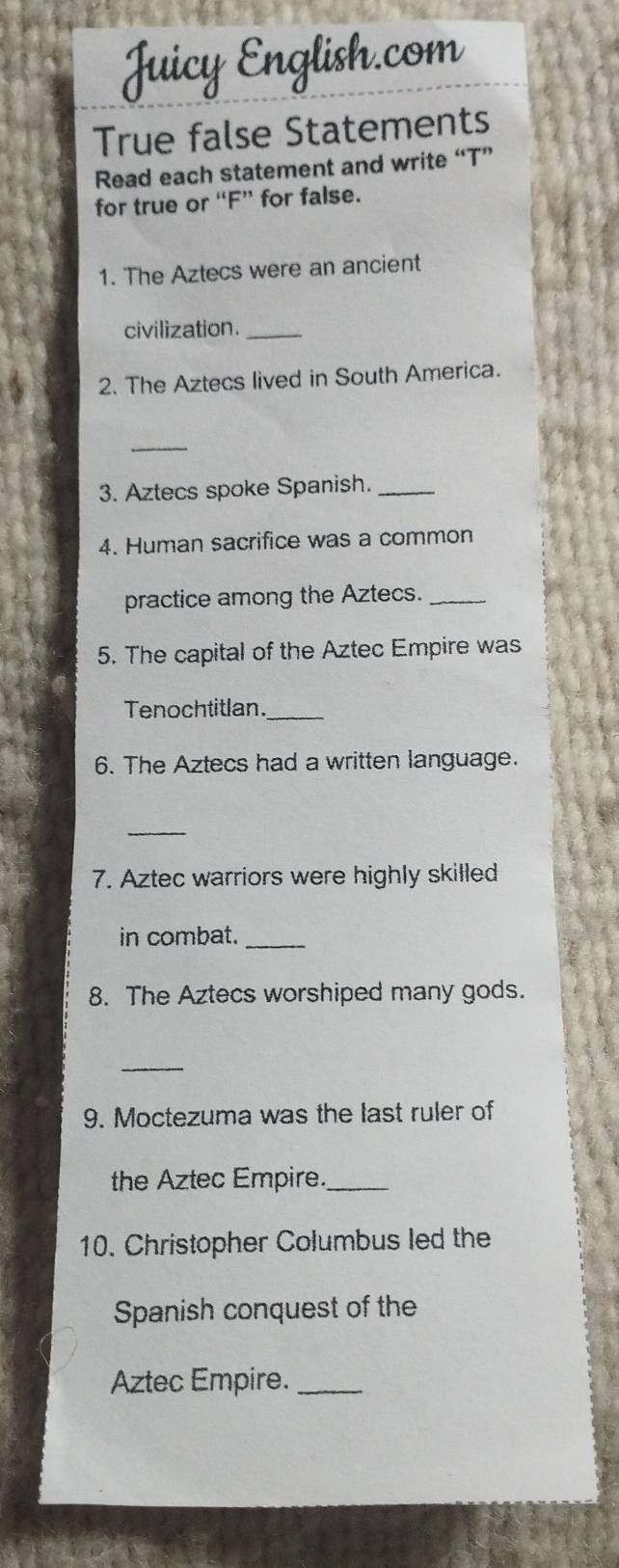 True false Statements 
Read each statement and write “T” 
for true or “F” for false. 
1. The Aztecs were an ancient 
civilization._ 
2. The Aztecs lived in South America. 
_ 
3. Aztecs spoke Spanish._ 
4. Human sacrifice was a common 
practice among the Aztecs._ 
5. The capital of the Aztec Empire was 
Tenochtitlan._ 
6. The Aztecs had a written language. 
_ 
7. Aztec warriors were highly skilled 
in combat._ 
8. The Aztecs worshiped many gods. 
_ 
9. Moctezuma was the last ruler of 
the Aztec Empire._ 
10. Christopher Columbus led the 
Spanish conquest of the 
Aztec Empire._