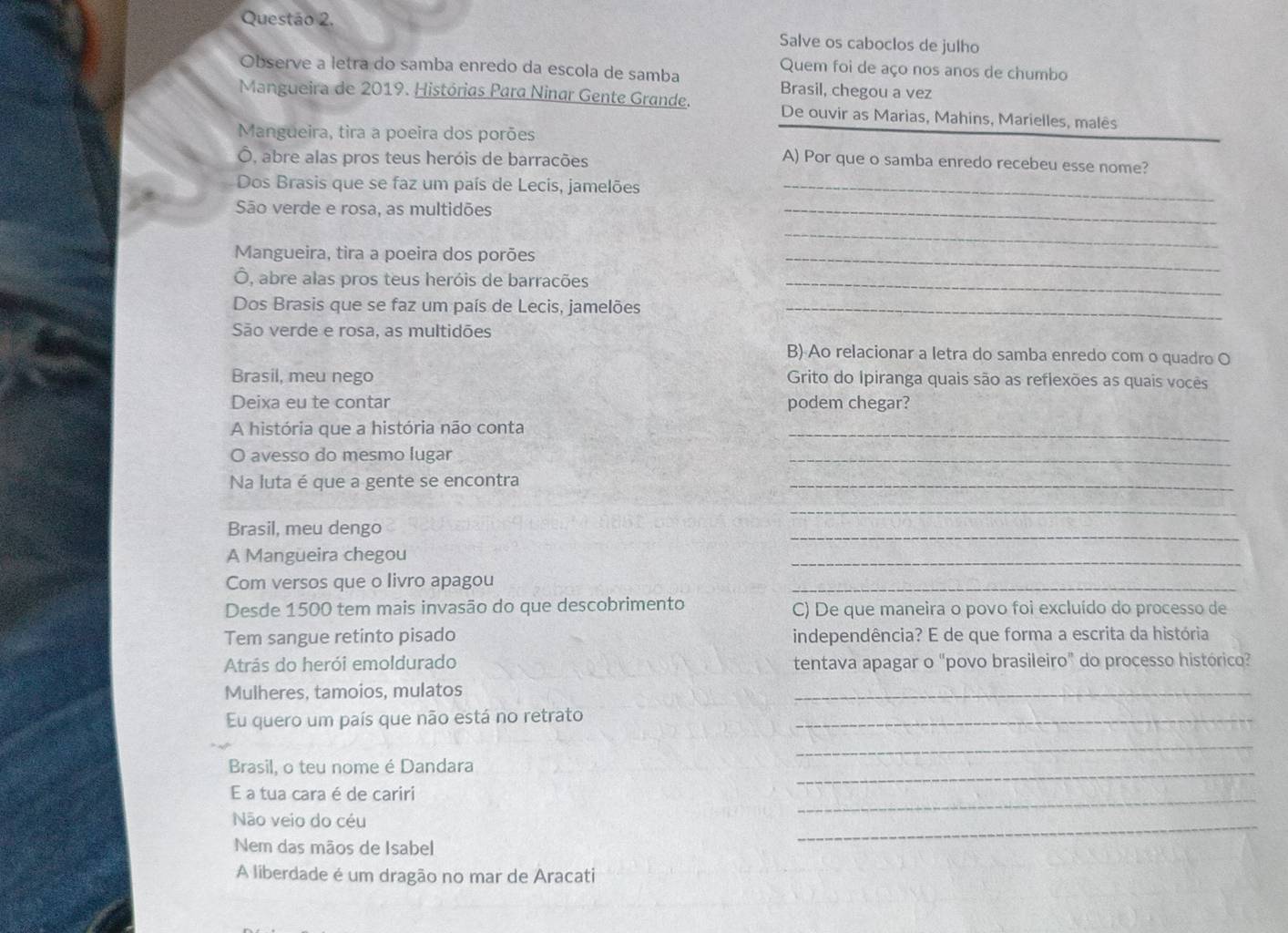 Salve os caboclos de julho
Quem foi de aço nos anos de chumbo
Observe a letra do samba enredo da escola de samba Brasil, chegou a vez
Mangueira de 2019. Histórias Para Ninar Gente Grande. De ouvir as Marias, Mahins, Marielles, malês
Mangueira, tira a poeira dos porões
Ô, abre alas pros teus heróis de barracões
A) Por que o samba enredo recebeu esse nome?
Dos Brasis que se faz um país de Lecis, jamelões_
São verde e rosa, as multidões
_
_
Mangueira, tira a poeira dos porões_
Ô, abre alas pros teus heróis de barracões_
Dos Brasis que se faz um país de Lecis, jamelões_
São verde e rosa, as multidões
B) Ao relacionar a letra do samba enredo com o quadro O
Brasil, meu nego  Grito do Ipiranga quais são as reflexões as quais vocês
Deixa eu te contar podem chegar?
A história que a história não conta
_
O avesso do mesmo lugar
_
Na luta é que a gente se encontra
_
_
Brasil, meu dengo
_
A Mangueira chegou
_
Com versos que o livro apagou
_
Desde 1500 tem mais invasão do que descobrimento C) De que maneira o povo foi excluído do processo de
Tem sangue retinto pisado independência? E de que forma a escrita da história
Atrás do herói emoldurado tentava apagar o "povo brasileiro" do processo histórico?
Mulheres, tamoios, mulatos
_
Eu quero um país que não está no retrato_
_
Brasil, o teu nome é Dandara
_
E a tua cara é de cariri
Não veio do céu
_
Nem das mãos de Isabel
_
A liberdade é um dragão no mar de Aracati