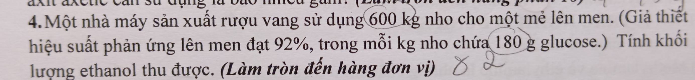 Một nhà máy sản xuất rượu vang sử dụng 600 kg nho cho một mẻ lên men. (Giả thiết 
hiệu suất phản ứng lên men đạt 92%, trong mỗi kg nho chứa 180 g glucose.) Tính khối 
lượng ethanol thu được. (Làm tròn đến hàng đơn vị)