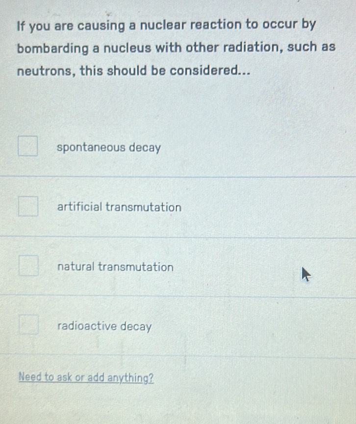 If you are causing a nuclear reaction to occur by
bombarding a nucleus with other radiation, such as
neutrons, this should be considered...
spontaneous decay
artificial transmutation
natural transmutation
radioactive decay
Need to ask or add anything?