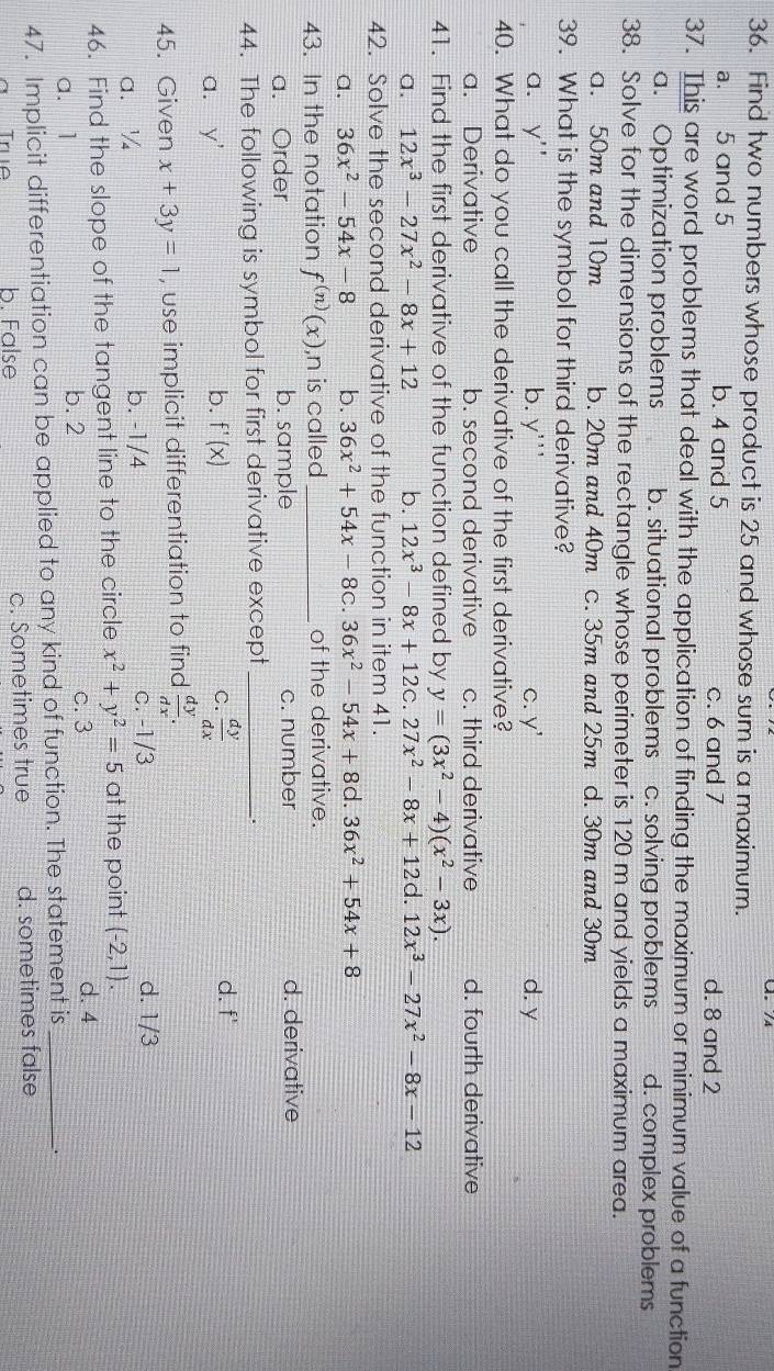 Find two numbers whose product is 25 and whose sum is a maximum.
a. 5 and 5 b. 4 and 5 c. 6 and 7 d. 8 and 2
37. This are word problems that deal with the application of finding the maximum or minimum value of a function
a. Optimization problems b. situational problems c. solving problems d. complex problems
38. Solve for the dimensions of the rectangle whose perimeter is 120 m and yields a maximum area.
a. 50m and 10m b. 20m and 40m c. 35m and 25m d. 30m and 30m
39. What is the symbol for third derivative?
a. y'' b. y''' C. y' d. y
40. What do you call the derivative of the first derivative?
a. Derivative b. second derivative c. third derivative d. fourth derivative
41. Find the first derivative of the function defined by y=(3x^2-4)(x^2-3x).
a. 12x^3-27x^2-8x+12 b. 12x^3-8x+12c.27x^2-8x+12 d. 12x^3-27x^2-8x-12
42. Solve the second derivative of the function in item 41.
a. 36x^2-54x-8 b. 36x^2+54x-8c. 36x^2-54x+8c .36x^2+54x+8
43. In the notation f^((n))(x) ,n is called _of the derivative.
a. Order b. sample c. number d. derivative
44. The following is symbol for first derivative except_
.
b.
a. y' f'(x) C.  dy/dx 
d. f'
45. Given x+3y=1 , use implicit differentiation to find  dy/dx .
a. ¼ b. -1/4 c. -1/3 d. 1/3
46. Find the slope of the tangent line to the circle x^2+y^2=5 at the point (-2,1).
a. 1 b. 2 c. 3
d. 4
47. Implicit differentiation can be applied to any kind of function. The statement is_
True b. False c. Sometimes true d. sometimes false