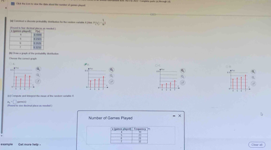 193 s 22 Complete parts (a) through (d)
Click the icon to view the data about the number of games played
(a) Construct a discrete probability distribution for the random variable X [Mint P(x_i)= f/N I
eded )
(b) Draw a graph of the probability distribution
Choose the correct graph
A
0 5 05
0 5
4 6
6
b
(c) Compute and interpret the mean of the random variable X
mu _X=□ game(s)
(Round to one decimal place as needed )
Number of Games Played
x (games played) Frequency
4 19
5 23
6 25
32
example Get more help - Clear all