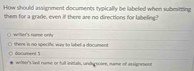 How should assignment documents typically be labeled when submitting
them for a grade, even if there are no directions for labeling?
writer's name only
there is no specific way to label a document
document 1
writer's last name or full initials, underscore, name of assignment