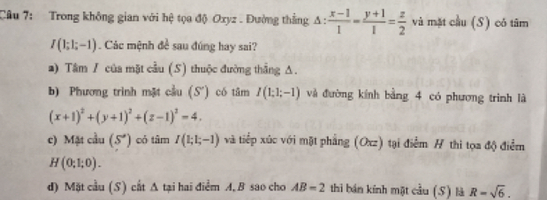 Trong không gian với hệ tọa độ Oxyz. Đường thẳng A ::  (x-1)/1 = (y+1)/1 = z/2  và mặt cầu (S) có tâm
I(1;1;-1) Các mệnh đề sau đúng hay sai? 
*) Tâm / của mặt cầu (S) thuộc đường thẳng Δ. 
b) Phương trình mật cầu (S') có tâm I(1;1;-1) và đường kính bằng 4 có phương trình là
(x+1)^2+(y+1)^2+(z-1)^2=4. 
c) Mặt cầu (S') có tâm I(1;1;-1) và tiếp xúc với mặt phẳng (Oxz) tại điểm # thi tọa độ điểm
H(0;1;0). 
d) Mặt cầu (S) cắt △ tạai hai điểm A, B sao cho AB=2 thì bán kính một cầu (S) là R=sqrt(6).