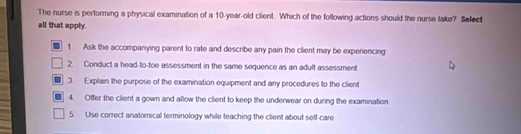 The nurse is pertorming a physical examination of a 10-year-old client. Which of the following actions should the nurse take? Select
all that apply.
1 Ask the accompanying parent to rate and describe any pain the client may be experiencing
2. Conduct a head-to-toe assessment in the same sequence as an adult assessment
3 Explain the purpose of the examination equipment and any procedures to the client
4. Offer the client a gown and allow the client to keep the underwear on during the examination
5 Use correct anatomical terminology while teaching the client about self-care