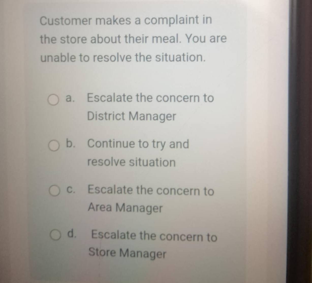 Customer makes a complaint in
the store about their meal. You are
unable to resolve the situation.
a. Escalate the concern to
District Manager
b. Continue to try and
resolve situation
c. Escalate the concern to
Area Manager
d. Escalate the concern to
Store Manager