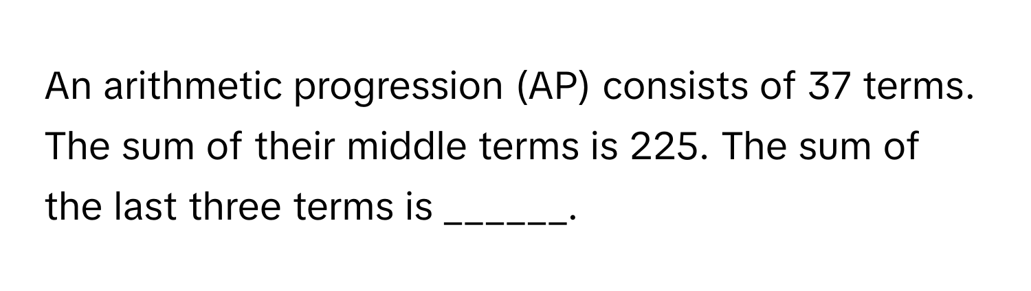 An arithmetic progression (AP) consists of 37 terms. The sum of their middle terms is 225. The sum of the last three terms is ______.