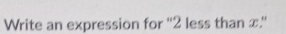 Write an expression for '' 2 less than x.''