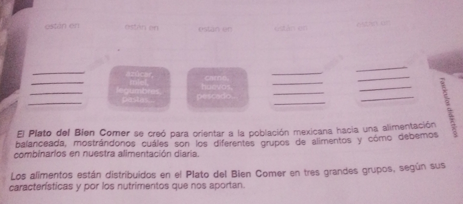 están en están en están en están en 
estan on 
_ 
azúcar, care. 
_ 
_ 
_ 
_miel. haevos._ 
_ 
_legumbres, pescado_ 
_ 
pastas... 
_ 
_ 
El Plato del Bien Comer se creó para orientar a la población mexicana hacia una alimentación 
balanceada, mostrándonos cuáles son los diferentes grupos de alimentos y cómo debemos 
combinarlos en nuestra alimentación diaría. 
Los alimentos están distribuidos en el Plato del Bien Comer en tres grandes grupos, según sus 
características y por los nutrimentos que nos aportan.
