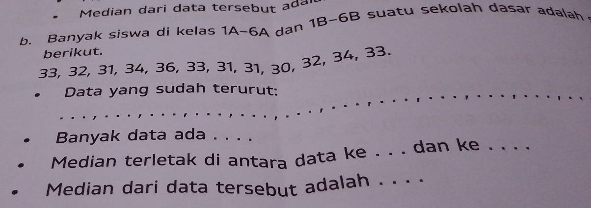 Median dari data tersebut ada 
b. Banyak siswa di kelas 1A-6A dan 1B-6B suatu sekolah dasar adalah 
berikut.
33, 32, 31, 34, 36, 33, 31, 31, 30, 32, 34, 33. 
. Data yang sudah terurut: 
Banyak data ada . . . . 
Median terletak di antara data ke . . . dan ke . . . . 
Median dari data tersebut adalah . . . ·_