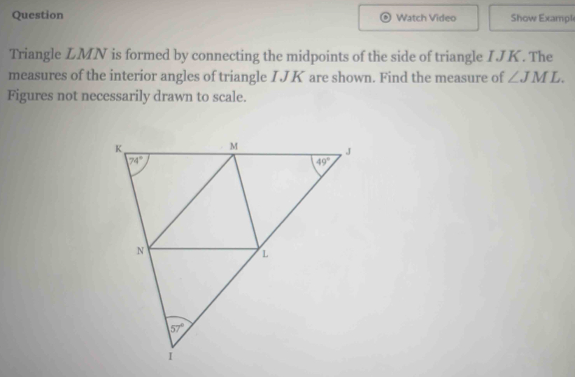 Question Watch Video Show Exampl
Triangle LMN is formed by connecting the midpoints of the side of triangle I JK. The
measures of the interior angles of triangle IJK are shown. Find the measure of ∠ JML.
Figures not necessarily drawn to scale.