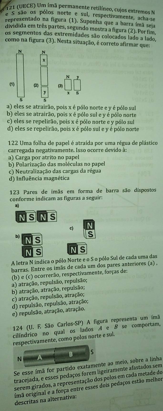 121 (UECE) Um ímã permanente retilíneo, cujos extremos N
e S são os pólos norte e sul, respectivamente, acha-se
representado na figura (1). Suponha que a barra ímã seja
dividida em três partes, segundo mostra a figura (2). Por fim,
os segmentos das extremidades são colocados lado a lado,
como na figura (3). Nesta situação, é correto afirmar que:
N N
x
N v
(1) (2) (3)
y
s s
a) eles se atrairão, pois x é pólo norte e y é pólo sul
b) eles se atrairão, pois x é pólo sul e y é pólo norte
c) eles se repelirão, pois x é pólo norte e y pólo sul
d) eles se repelirão, pois x é pólo sul e y é pólo norte
122 Uma folha de papel é atraída por uma régua de plástico
carregada negativamente. Isso ocorre devido à:
a) Carga por atrito no papel
b) Polarização das moléculas no papel
c) Neutralização das cargas da régua
d) Influência magnética
123 Pares de imãs em forma de barra são dispostos
conforme indicam as figuras a seguir:
a)
N S NS
c
b)
C
C
NS
A letra N indica o pólo Norte e o S o pólo Sul de cada uma das
barras. Entre os imãs de cada um dos pares anteriores (a) ,
(b) e (c) ocorrerão, respectivamente, forças de:
a) atração, repulsão, repulsão;
b) atração, atração, repulsão;
c) atração, repulsão, atração;
d) repulsão, repulsão, atração;
e) repulsão, atração, atração.
124 (U. F. São Carlos-SP) A figura representa um ímã
cilíndrico no qual os lados A e B se comportam,
respectivamente, como polos norte e sul.
B s
N
Se esse ímã for partido exatamente ao meio, sobre a linha
tracejada, e esses pedaços forem ligeiramente afastados sem
serem girados, a representação dos polos em cada metade do
imã original e a força entre esses dois pedaços estão melhor
descritas na alternativa: