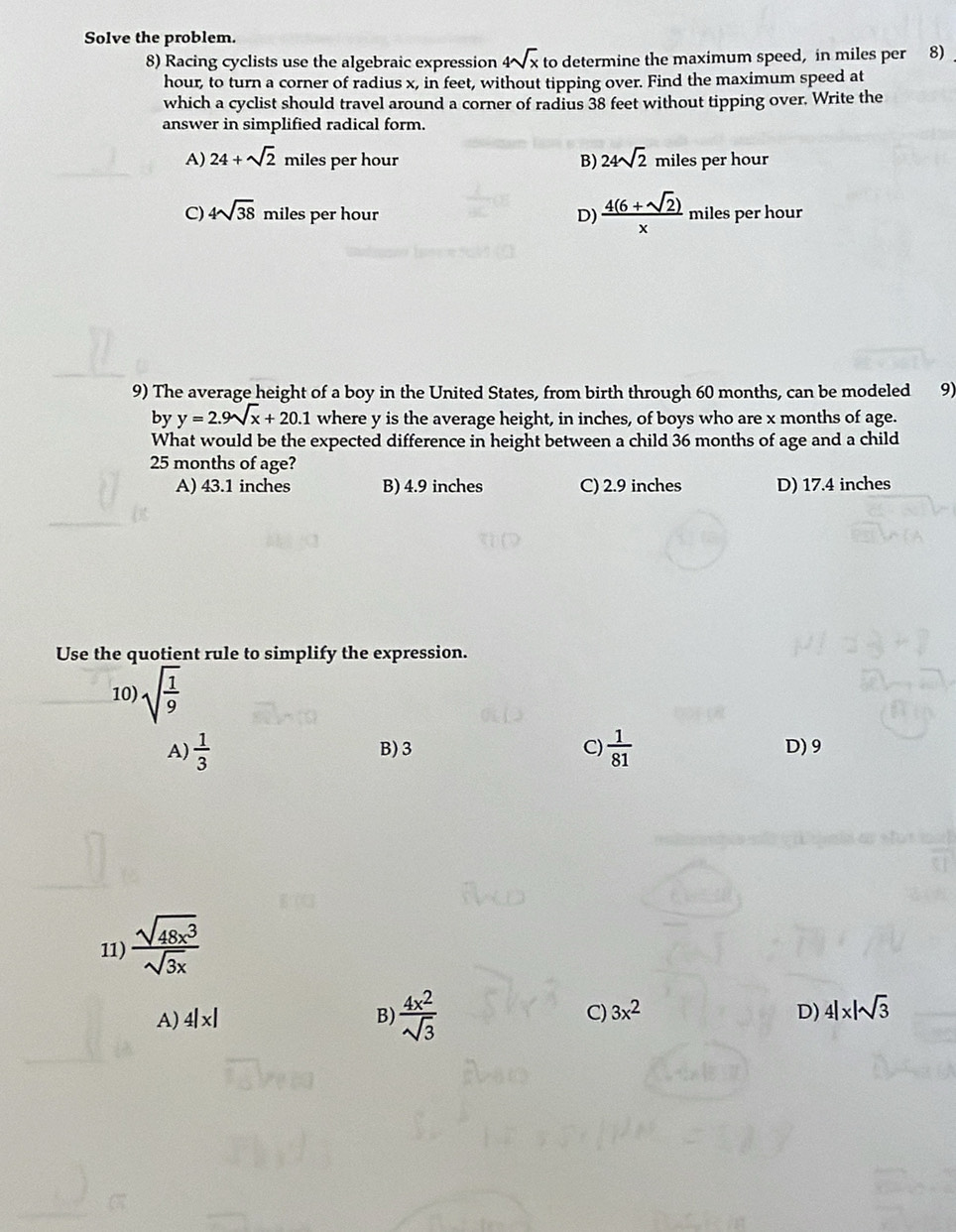 Solve the problem.
8) Racing cyclists use the algebraic expression 4sqrt(x)tc o determine the maximum speed, in miles per 8)
hour, to turn a corner of radius x, in feet, without tipping over. Find the maximum speed at
which a cyclist should travel around a corner of radius 38 feet without tipping over. Write the
answer in simplified radical form.
A) 24+sqrt(2) miles per hour B) 24sqrt(2) miles per hour
C) 4sqrt(38) miles per hour D)  (4(6+sqrt(2)))/x  miles per hour
9) The average height of a boy in the United States, from birth through 60 months, can be modeled 9)
by y=2.9sqrt(x)+20.1 where y is the average height, in inches, of boys who are x months of age.
What would be the expected difference in height between a child 36 months of age and a child
25 months of age?
A) 43.1 inches B) 4.9 inches C) 2.9 inches D) 17.4 inches
Use the quotient rule to simplify the expression.
10) sqrt(frac 1)9
A)  1/3  B) 3 C)  1/81  D) 9
11)  sqrt(48x^3)/sqrt(3x) 
A) 4|x| B)  4x^2/sqrt(3)  C) 3x^2 D) 4|* |sqrt(3)