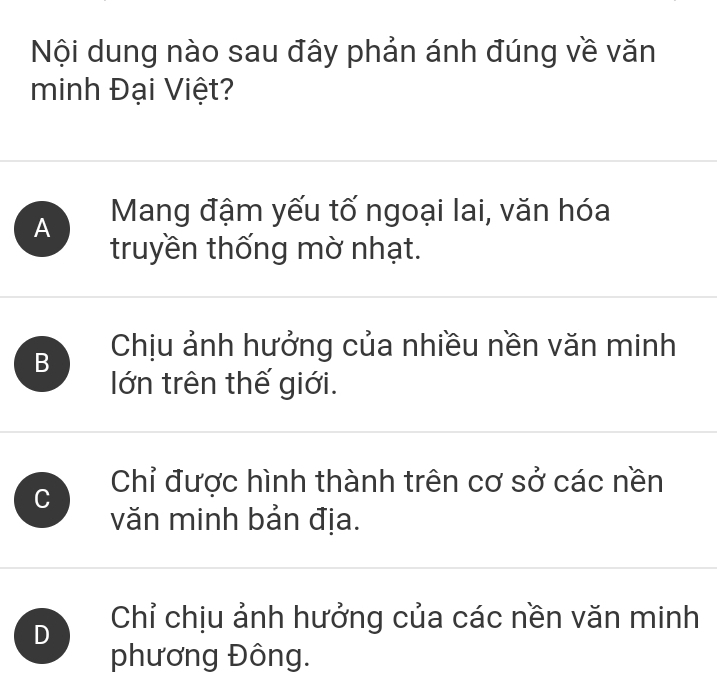 Nội dung nào sau đây phản ánh đúng về văn
minh Đại Việt?
A Mang đậm yếu tố ngoại lai, văn hóa
truyền thống mờ nhạt.
B Chịu ảnh hưởng của nhiều nền văn minh
lớn trên thế giới.
C Chỉ được hình thành trên cơ sở các nền
văn minh bản địa.
D Chỉ chịu ảnh hưởng của các nền văn minh
phương Đông.