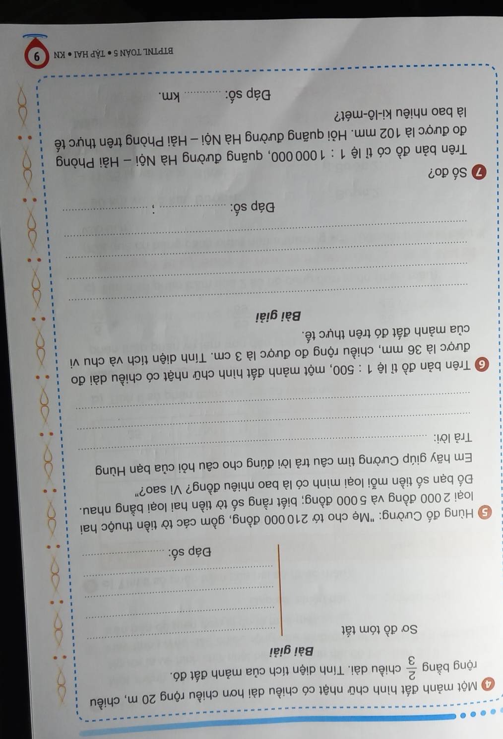 Một mảnh đất hình chữ nhật có chiều dài hơn chiều rộng 20 m, chiều 
rộng bằng  2/3  chiều dài. Tính diện tích của mảnh đất đó. 
_ 
Bài giải 
_ 
Sơ đồ tóm tắt 
_ 
_ 
Đáp số:_ 
5 Hùng đố Cường: "Mẹ cho tớ 210000 đồng, gồm các tờ tiền thuộc hai 
loại 2000 đồng và 5000 đồng; biết rằng số tờ tiền hai loại bằng nhau. 
Đố bạn số tiền mỗi loại mình có là bao nhiêu đồng? Vì sao?" 
Em hãy giúp Cường tìm câu trả lời đúng cho câu hỏi của bạn Hùng 
_ 
Trả lời: 
_ 
_ 
Trên bản đồ tỉ lệ 1:500 , một mảnh đất hình chữ nhật có chiều dài đo 
được là 36 mm, chiều rộng đo được là 3 cm. Tính diện tích và chu vi 
của mảnh đất đó trên thực tế. 
_ 
Bài giải 
_ 
_ 
_ 
Đáp số:_ :_ 
⑦ Số đo? 
Trên bản đồ có tỉ lệ 1:1000000 0, quãng đường Hà Nội - Hải Phòng 
đo được là 102 mm. Hỏi quãng đường Hà Nội - Hải Phòng trên thực tế 
là bao nhiêu ki-lô-mét? 
Đáp số: _km. 
BTPTNL TOÁN 5 ● TẠP HAI ● KN 9