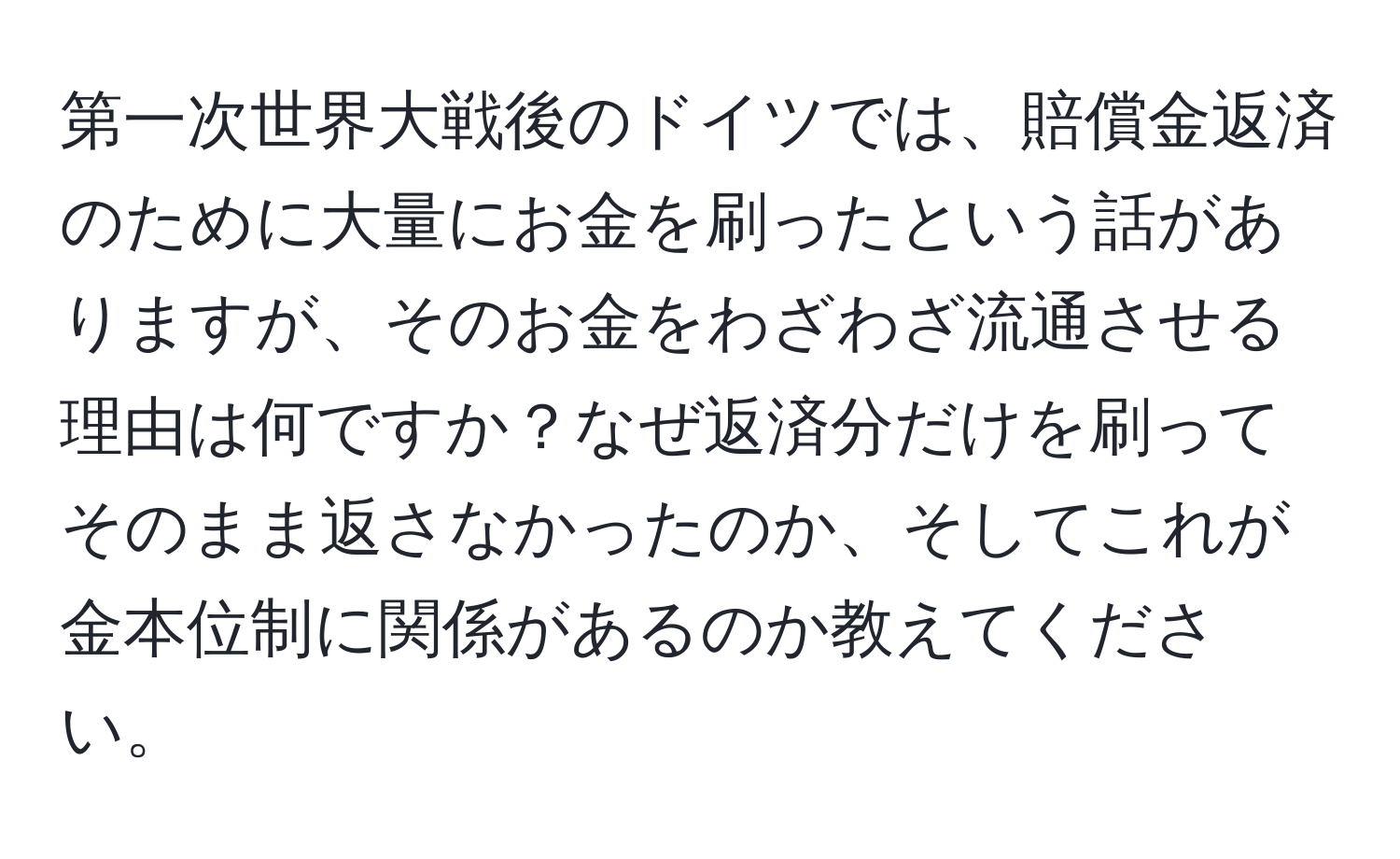 第一次世界大戦後のドイツでは、賠償金返済のために大量にお金を刷ったという話がありますが、そのお金をわざわざ流通させる理由は何ですか？なぜ返済分だけを刷ってそのまま返さなかったのか、そしてこれが金本位制に関係があるのか教えてください。