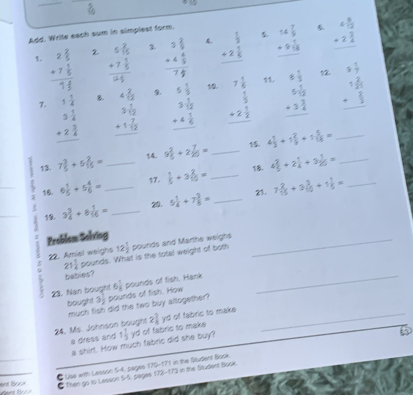 Add, Write each sum in simplest form.
1. beginarrayr 2 2/5  +7 1/5  hline 9 4/5 endarray beginarrayr 5 2/15  +7 1/5  hline 2 1/5 endarray beginarrayr 3 2/9  +4 6/9  hline 7frac 9endarray beginarrayr  1/5  +2 1/5  hline endarray beginarrayr 14 7/5  +9 1/55  hline endarray beginarrayr 4 5/12  +2 3/4  hline endarray
3
2
12.
11.
7. beginarrayr 1 1/4  3 1/4  +2 5/4  hline endarray beginarrayr 4 2/12  3 1/12  +1 7/12  hline endarray beginarrayr 5 1/2  3 1/12  +4 1/6  hline endarray 10. beginarrayr 7 5/6   1/5  +2 4/2  hline endarray beginarrayr 8 1/3  5 5/12  +3 3/4  hline endarray _ beginarrayr 5 5/7  1 2/3  + 2/3  hline endarray
B.
13. 7 3/5 +5 2/15 = 14. 9 2/5 +2 7/20 = _15. 4 1/3 +1 2/9 +1 5/18 =
? 16 6 1/5 +5 4/6 = __17.  1/5 +3 2/10 = _18. 4 2/5 +2 1/4 +3 1/20 = __
z 3 3/4 +8 1/16 = _20. 5 1/4 +7 3/8 = _21. 7 2/15 +3 3/10 +1 1/5 =
19.
Problem Solving
。 22. Amiel weighs 12 1/2  pounds and Marthe weighs__
21 1/4  pounds. What is the total weight of both
babies?
23. Nan bought 6 1/8  pounds of fish. Hank
bought 3 1/2  pounds of fish. How
much fish did the two buy altogether?
24. Ms. Johnson bought 2 3/8 ya I of fabric to make_
a dress and 1 1/3 y d of fabric to make 
a shirt. How much fabric did she buy?
C Use with Lesson 54, pages 170-171 in the Student Bock.
and Book
C Then go to Lesson 5-5, pages 172-173 in the Student Book.