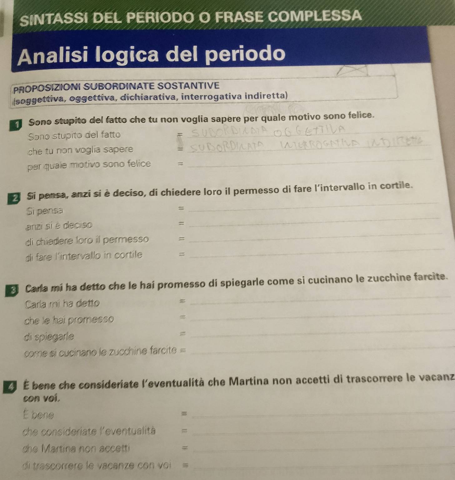 SINTASSI DEL PERIODO O FRASE COMPLESSA 
Analisi logica del periodo 
PROPOSIZIONI SUBORDINATE SOSTANTIVE 
(soggettiva, oggettiva, dichiarativa, interrogativa indiretta) 
_ 
Sono stupito del fatto che tu non voglia sapere per quale motivo sono felice. 
_ 
Sono stupito del fatto 
= 
che tu non voglia sapere 
= 
per quale motivo sono felice = 
_ 
Si pensa, anzi si è deciso, di chiedere loro il permesso di fare l'intervallo in cortile. 
Si pensa 
= 
_ 
anzi si è deciso 
= 
_ 
_ 
di chiedere loro il permesso = 
_ 
di fare l'intervallo in cortile = 
_ 
Carla mí ha detto che le hai promesso di spiegarle come si cucinano le zucchine farcite. 
Carla mi ha detto 
che le hai promesso 
_ 
di spiegarle 
_ 
come si cucinano le zucchine farcite = 
_ 
É É bene che consideriate l'eventualità che Martina non accetti di trascorrere le vacanz 
con voí. 
É bene 
_ 
che consideriate l'eventualità =_ 
dhe Martina non accetti 
_ 
di trascorrere le vacanze con voi = 
_