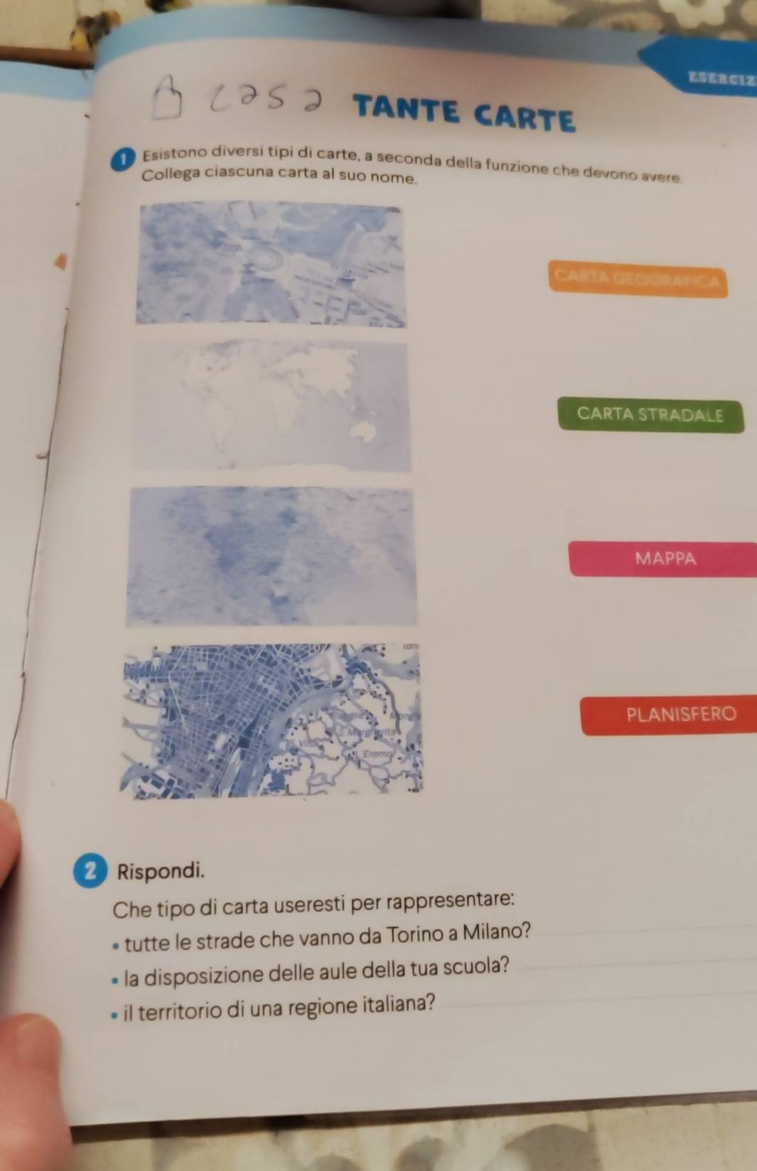 ESERCIZ 
TANTE CARTE 
Esistono diversí tipi di carte, a seconda della funzione che devono avere 
ga ciascuna carta 
CARTA GEGGRAFIC A 
CARTA STRADALE 
MAPPA 
PLANISFERO 
Rispondi. 
Che tipo di carta useresti per rappresentare: 
tutte le strade che vanno da Torino a Milano? 
la disposizione delle aule della tua scuola? 
il territorio di una regione italiana?