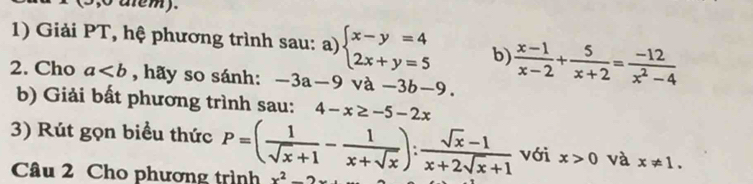 5,o alem). 
1) Giải PT, hệ phương trình sau: a) beginarrayl x-y=4 2x+y=5endarray. b)  (x-1)/x-2 + 5/x+2 = (-12)/x^2-4 
2. Cho a , hãy so sánh: -3a-9 va-3b-9. 
b) Giải bất phương trình sau: 4-x≥ -5-2x
3) Rút gọn biểu thức P=( 1/sqrt(x)+1 - 1/x+sqrt(x) ): (sqrt(x)-1)/x+2sqrt(x)+1  với x>0 và x!= 1. 
Câu 2 Cho phương trình x^2=