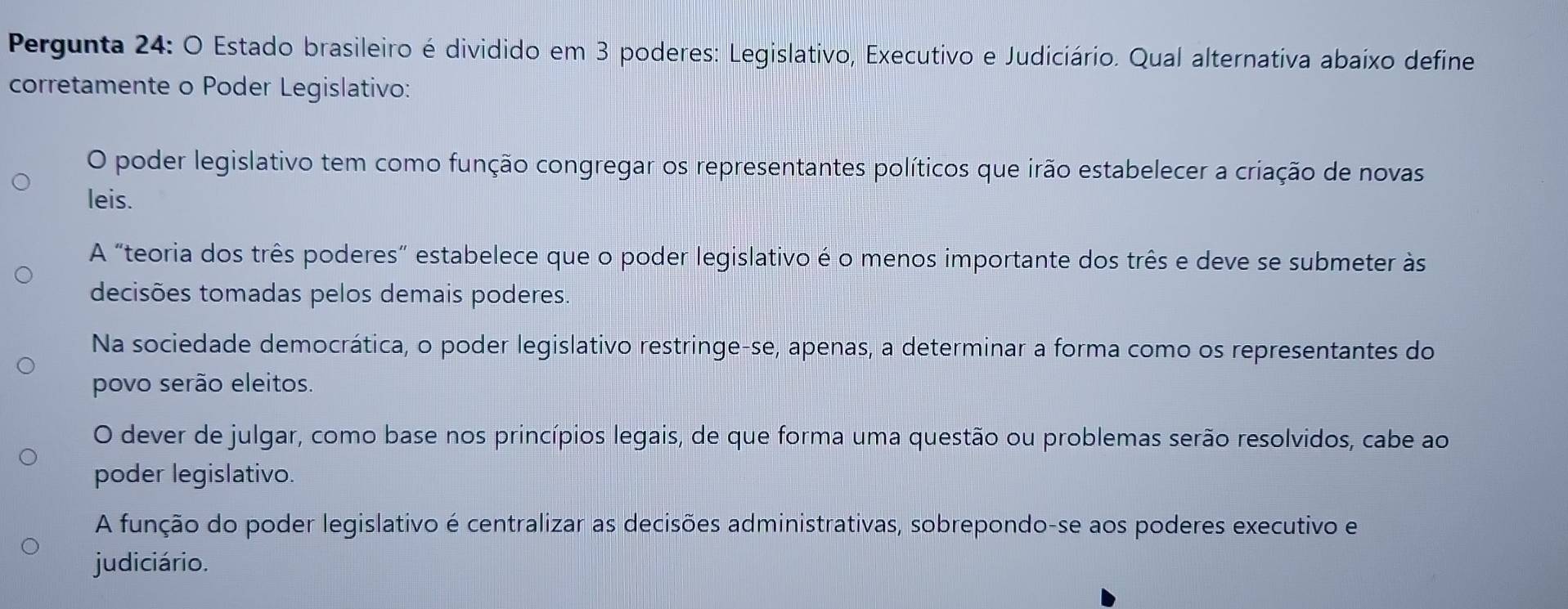 Pergunta 24: O Estado brasileiro é dividido em 3 poderes: Legislativo, Executivo e Judiciário. Qual alternativa abaíxo define
corretamente o Poder Legislativo:
O poder legislativo tem como função congregar os representantes políticos que irão estabelecer a criação de novas
leis.
A “teoria dos três poderes” estabelece que o poder legislativo é o menos importante dos três e deve se submeter às
decisões tomadas pelos demais poderes.
Na sociedade democrática, o poder legislativo restringe-se, apenas, a determinar a forma como os representantes do
povo serão eleitos.
O dever de julgar, como base nos princípios legais, de que forma uma questão ou problemas serão resolvidos, cabe ao
poder legislativo.
A função do poder legislativo é centralizar as decisões administrativas, sobrepondo-se aos poderes executivo e
judiciário.