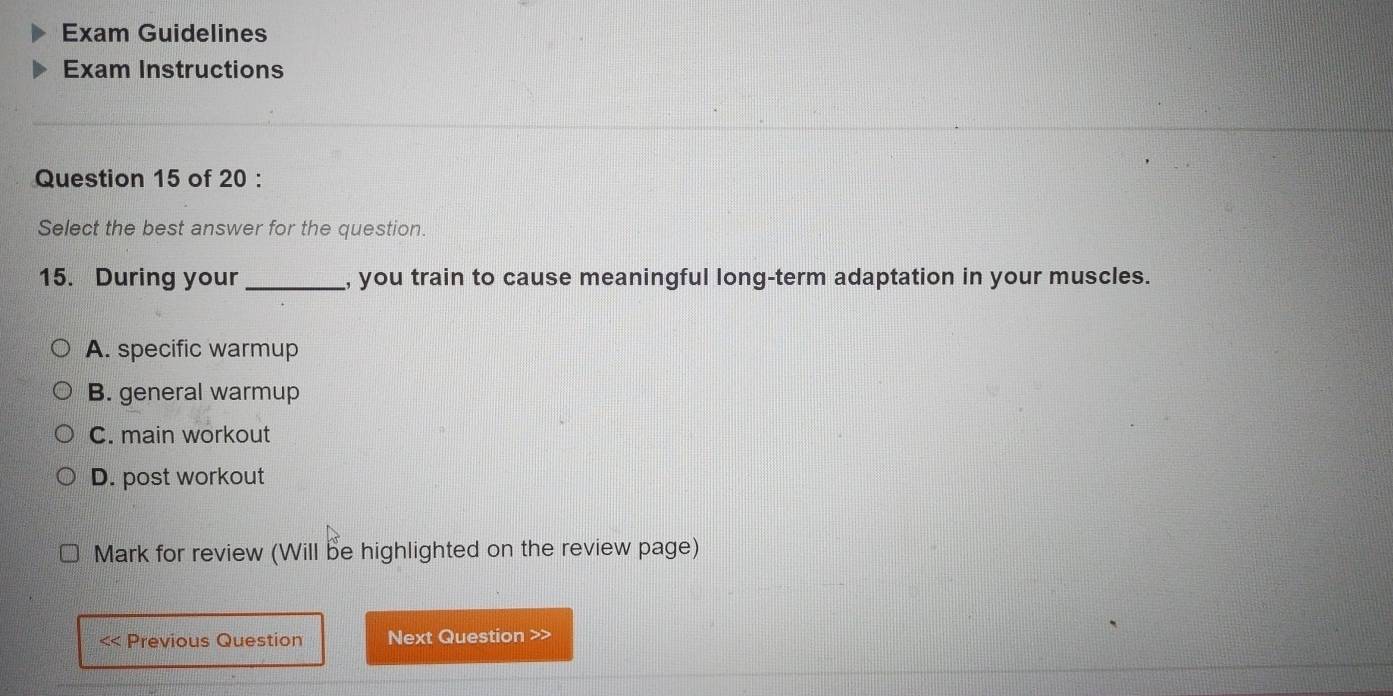 Exam Guidelines
Exam Instructions
Question 15 of 20 :
Select the best answer for the question.
15. During your _, you train to cause meaningful long-term adaptation in your muscles.
A. specific warmup
B. general warmup
C. main workout
D. post workout
Mark for review (Will be highlighted on the review page)
< Previous Question Next Question >>