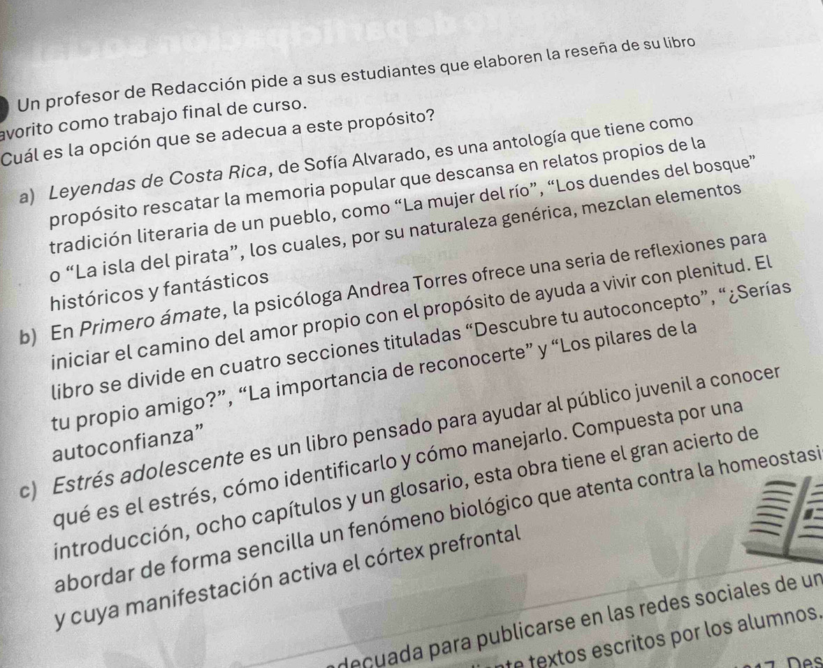 Un profesor de Redacción pide a sus estudiantes que elaboren la reseña de su libro 
avorito como trabajo final de curso. 
Cuál es la opción que se adecua a este propósito? 
a) Leyendas de Costa Rica, de Sofía Alvarado, es una antología que tiene como 
propósito rescatar la memoria popular que descansa en relatos propios de la 
tradición literaria de un pueblo, como “La mujer del río”, “Los duendes del bosque” 
o “La isla del pirata”, los cuales, por su naturaleza genérica, mezclan elementos 
b) En Primero ámate, la psicóloga Andrea Torres ofrece una seria de reflexiones para 
históricos y fantásticos 
iniciar el camino del amor propio con el propósito de ayuda a vivir con plenitud. El 
libro se divide en cuatro secciones tituladas “Descubre tu autoconcepto”, “¿Serías 
tu propio amigo?”, “La importancia de reconocerte” y “Los pilares de la 
c) Estrés adolescente es un libro pensado para ayudar al público juvenil a conocer 
autoconfianza” 
qué es el estrés, cómo identificarlo y cómo manejarlo. Compuesta por una 
introducción, ocho capítulos y un glosario, esta obra tiene el gran acierto de 
abordar de forma sencilla un fenómeno biológico que atenta contra la homeostas 
y cuya manifestación activa el córtex prefrontal 
deçuada para publicarse en las redes sociales de un 
te textos escritos por los alumnos. 
Des