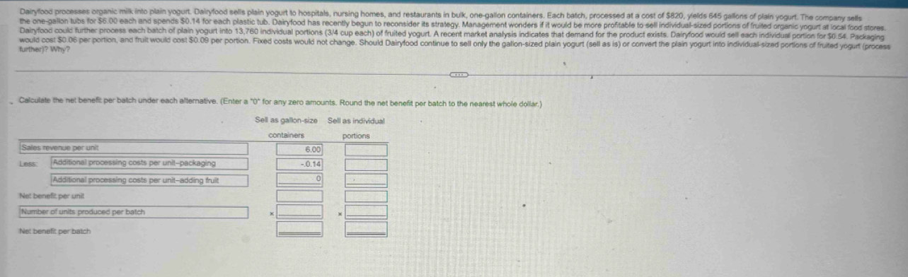 Dairyfood processes organic milk into plain yogurt. Dairyfood sells plain yogurt to hospitals, nursing homes, and restaurants in bulk, one-gallon containers. Each batch, processed at a cost of $820, ylelds 645 gallons of plain yogurt. The company sells 
the one-gallon tubs for $6.00 each and spends $0.14 for each plastic tub. Dairyfood has recently begun to reconsider its strategy. Management wonders if it would be more profitable to sell individual-sized portions of fruited organic yogurt at local food stores 
Dairyfood could further process each batch of plain yogurt into 13,760 individual portions (3/4 cup each) of fruited yogurt. A recent market analysis indicates that demand for the product exists. Dairyfood would sell each individual portion for $0.54. Packaging 
would cost $0.06 per portion, and fruit would cost $0.09 per portion. Fixed costs would not change. Should Dairyfood continue to sell only the galion-sized plain yogurt (sell as is) or convert the plain yogurt into individual-sized portions of fruited yogurt (process 
further)? Why? 
Calculate the net benefit per batch under each alternative. (Enter a°0° for any zero amounts. Round the net benefit per batch to the nearest whole dollar.) 
Sell as gallon-size Sell as individua 
containers portions 
Sales revenue per unit 6.0
Less: Additional processing costs per unit-packaging 
Additional processing costs per unit--adding fruit 
_ 
Net benefit per uni 
Number of units produced per batch 
_ 
Net benefit per batch 
_