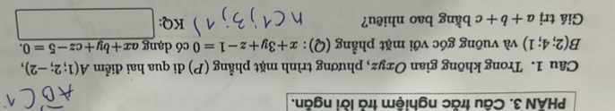 PHÂN 3. Câu trăc nghiệm trả lời ngăn. 
Câu 1. Trong không gian Oxyz, phương trình mặt phẳng (P) đi qua hai điểm A(1;2;-2),
B(2;4;1) và vuông góc với mặt phẳng (Q): x+3y+z-1=0 có dạng ax+by+cz-5=0. 
Giá trị a+b+c bằng bao nhiêu? KQ: frac 1/2 q