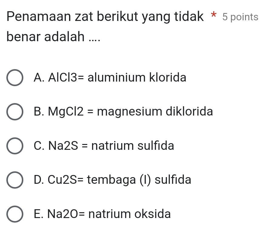 Penamaan zat berikut yang tidak * 5 points
benar adalah ....
A. AlCl3= aluminium klorida
B. MgCl2= magnesium diklorida
C. Na 2S= natrium sulfida
D. Cu2S= tembaga (I) sulfida
E. Na 20= natrium oksida