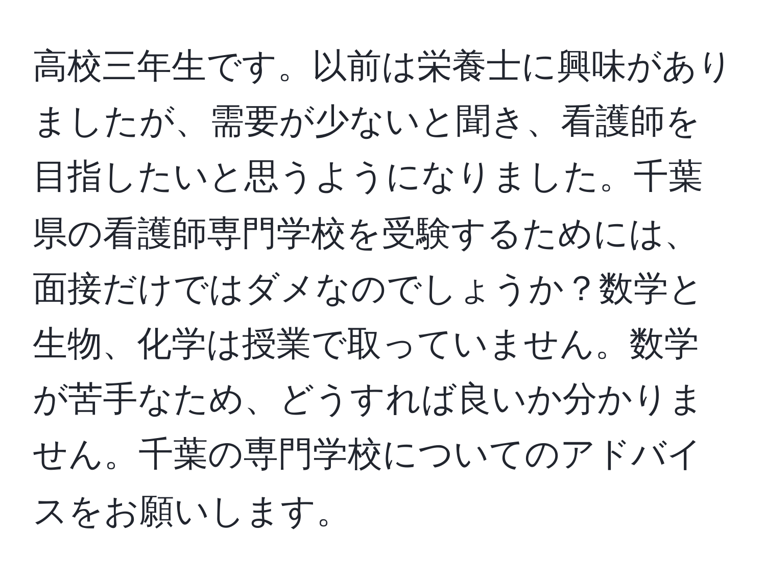 高校三年生です。以前は栄養士に興味がありましたが、需要が少ないと聞き、看護師を目指したいと思うようになりました。千葉県の看護師専門学校を受験するためには、面接だけではダメなのでしょうか？数学と生物、化学は授業で取っていません。数学が苦手なため、どうすれば良いか分かりません。千葉の専門学校についてのアドバイスをお願いします。