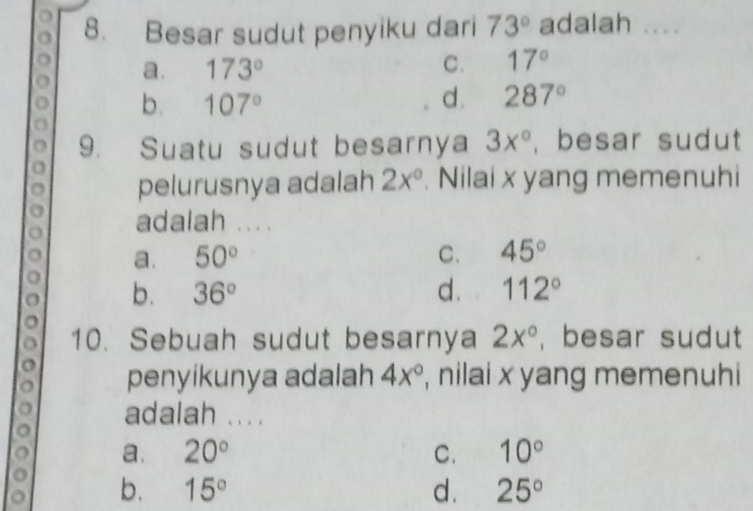 Besar sudut penyiku dari 73° adalah . , . .
a. 173°
C. 17°
b. 107° d. 287°
9. Suatu sudut besarnya 3x° , besar sudut
pelurusnya adalah 2x°. Nilai x yang memenuhi
adalah ....
a. 50° C. 45°
b. 36° d. 112°
10. Sebuah sudut besarnya 2x° , besar sudut
penyikunya adalah 4x° , nilai x yang memenuhi
adalah ... .
a. 20° C. 10°
b. 15° d. 25°